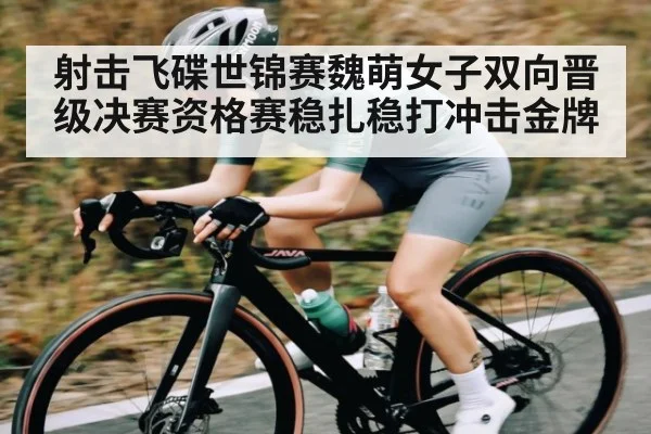 射击飞碟世锦赛魏萌女子双向晋级决赛资格赛稳扎稳打冲击金牌
