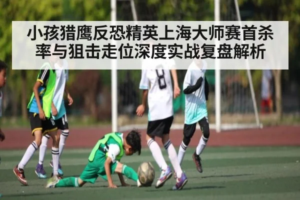 小孩猎鹰反恐精英上海大师赛首杀率与狙击走位深度实战复盘解析(NG28)